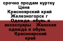 срочно продам куртку › Цена ­ 500 - Красноярский край, Железногорск г. Одежда, обувь и аксессуары » Женская одежда и обувь   . Красноярский край